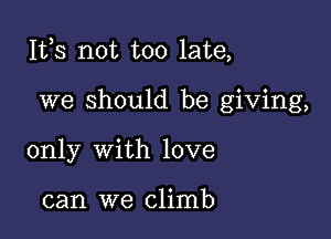 Ites not too late,

we should be giving,
only with love

can we climb