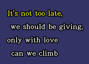 Ites not too late,

we should be giving,
only with love

can we climb