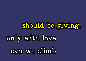 should be giving,

only with love

can we climb