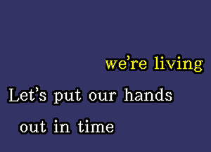 we re living

Lefs put our hands

out in time