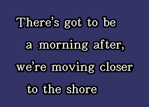 Therds got to be

a morning after,

we re moving closer

to the shore