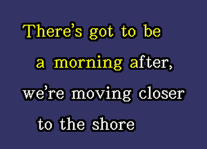 Therds got to be

a morning after,

we re moving closer

to the shore