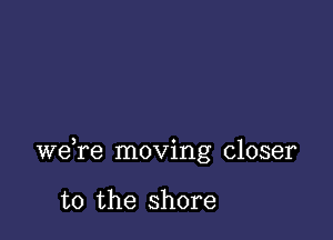 we re moving closer

to the shore