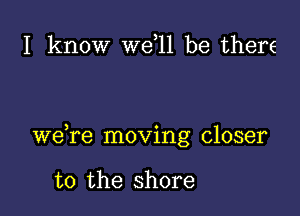 I know W611 be there

we re moving closer

to the shore