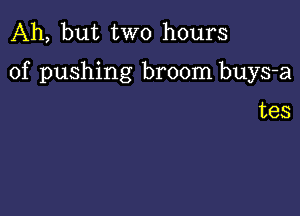 Ah, but two hours

of pushing broom buys-a

tes