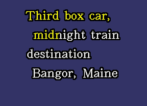 Third box car,

midnight train

destination

Bangor, Maine