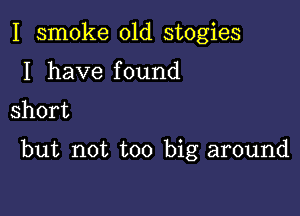 I smoke 01d stogies
I have found
short

but not too big around