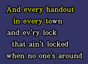 And every handout
in every town
and exfry lock

that ain,t locked

When no 0ne s around