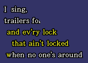 I sing,

trailers f 01

and exfry lock
that ainT locked

when no one s around