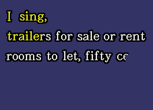 I sing,

trailers for sale or rent

rooms to let, fifty or