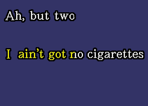 Ah, but two

I aink got no cigarettes