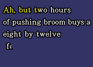 Ah, but two hours

of pushing broom buys-a

eight by twelve
f(