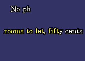 No ph

rooms to let, fifty cents