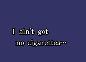 I aink got

no cigarettes.