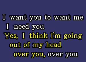 I want you to want me
I need you

Yes, I think Fm going
out of my head
over you, over you