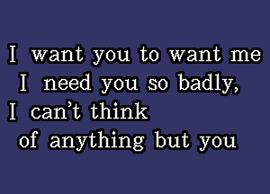 I want you to want me
I need you so badly,

I canyt think
of anything but you