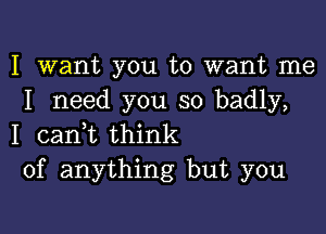 I want you to want me
I need you so badly,

I canyt think
of anything but you