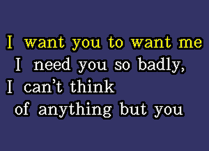 I want you to want me
I need you so badly,

I canyt think
of anything but you