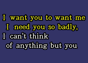 I want you to want me
I need you so badly,

I canyt think
of anything but you