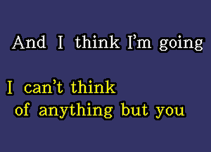 And I think Fm going

I cadt think
of anything but you