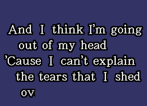 And I think Fm going
out of my head

,Cause I cant explain
the tears that I shed
0V