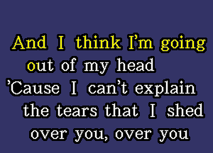 And I think Fm going
out of my head

,Cause I cant explain
the tears that I shed
over you, over you