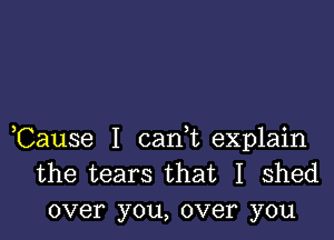 ,Cause I carft explain
the tears that I shed
over you, over you