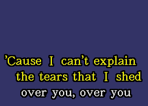 ,Cause I carft explain
the tears that I shed
over you, over you