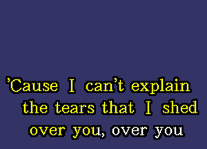 ,Cause I carft explain
the tears that I shed
over you, over you