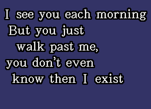 I see you each morning
But you just
walk past me,

you donot even
know then I exist