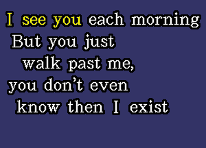 I see you each morning
But you just
walk past me,

you donot even
know then I exist