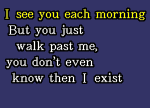 I see you each morning
But you just
walk past me,

you donot even
know then I exist