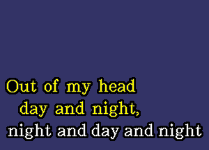 Out of my head
day and night,
night and day and night