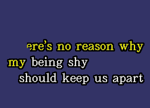 ere,s no reason Why

my being shy
should keep us apart