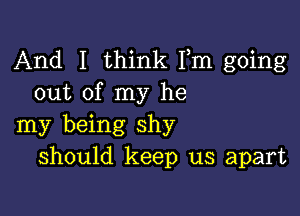 And I think Fm going
out of my he

my being shy
should keep us apart