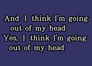 And I think Fm going
out of my head

Yes, I think Fm going
out of my head