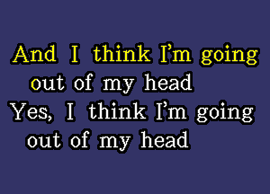 And I think Fm going
out of my head

Yes, I think Fm going
out of my head