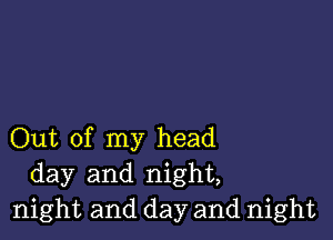 Out of my head
day and night,
night and day and night