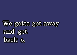 We gotta get away

and get
back 0.