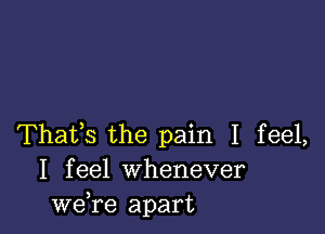 Thafs the pain I feel,
I feel Whenever
we,re apart