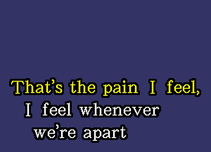 Thafs the pain I feel,
I feel Whenever
we,re apart