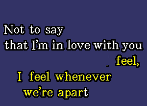 Not to say
that Fm in love With you

- feel,
I feel Whenever
we,re apart