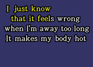 I just know
that it feels wrong
when Fm away too long

It makes my body hot