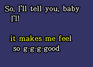 80, 1,11 tell you, baby
Fll

it makes me feel
so g-g-g-good