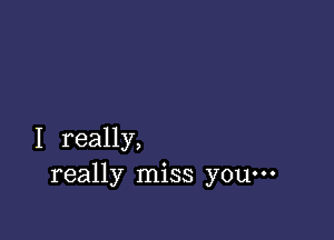 I really,
really miss you---