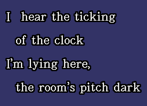 I hear the ticking
0f the clock

Fm lying here,

the room,s pitch dark