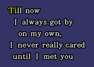 Till now
I always got by
on my own,
I never really cared

until I met you