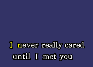 I never really cared

until I met you