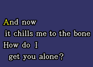 And now

it chills me to the bone
How do I

get you alone?