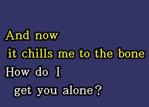 And now

it chills me to the bone
How do I

get you alone?